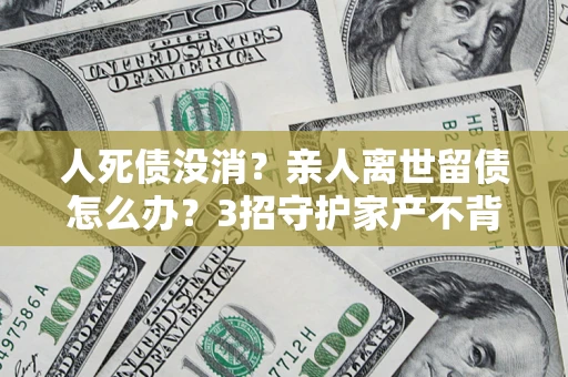 北京人死债没消？亲人离世留债怎么办？3招守护家产不背锅